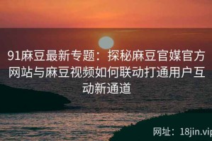 91麻豆最新专题：探秘麻豆官媒官方网站与麻豆视频如何联动打通用户互动新通道