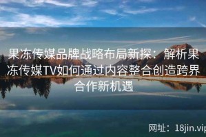 果冻传媒品牌战略布局新探：解析果冻传媒TV如何通过内容整合创造跨界合作新机遇