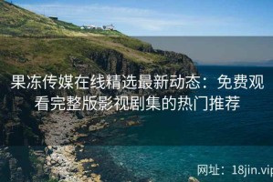 果冻传媒在线精选最新动态：免费观看完整版影视剧集的热门推荐