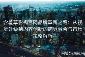 含羞草影视官网品牌革新之路：从视觉升级到内容创新的跨界融合与市场策略解析