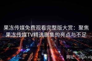 果冻传媒免费观看完整版大赏：聚焦果冻传媒TV精选剧集的亮点与不足