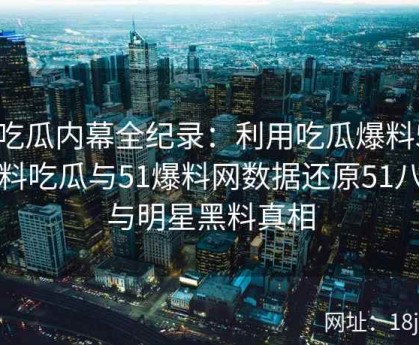 51吃瓜内幕全纪录：利用吃瓜爆料51、爆料吃瓜与51爆料网数据还原51八卦与明星黑料真相