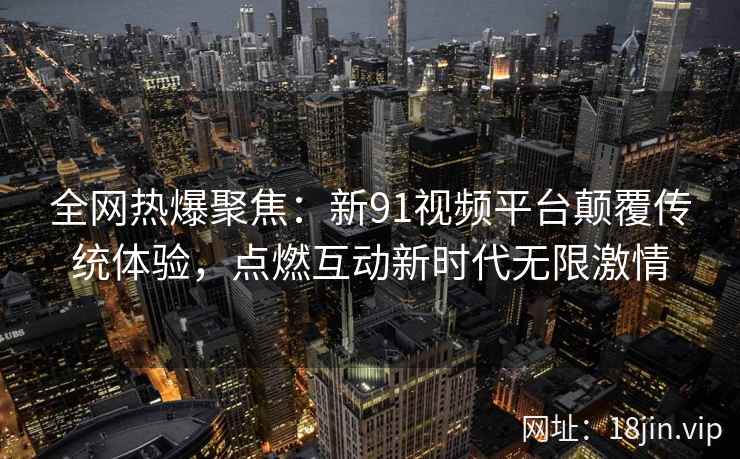 全网热爆聚焦：新91视频平台颠覆传统体验，点燃互动新时代无限激情