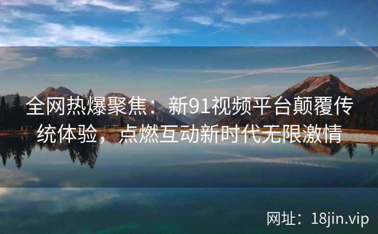 全网热爆聚焦：新91视频平台颠覆传统体验，点燃互动新时代无限激情