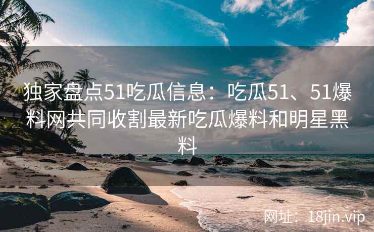 独家盘点51吃瓜信息：吃瓜51、51爆料网共同收割最新吃瓜爆料和明星黑料
