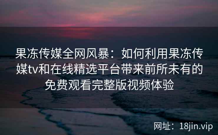 果冻传媒全网风暴：如何利用果冻传媒tv和在线精选平台带来前所未有的免费观看完整版视频体验