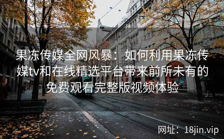 果冻传媒全网风暴：如何利用果冻传媒tv和在线精选平台带来前所未有的免费观看完整版视频体验
