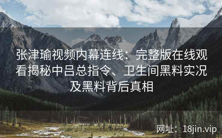 张津瑜视频内幕连线：完整版在线观看揭秘中吕总指令、卫生间黑料实况及黑料背后真相