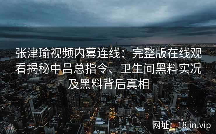 张津瑜视频内幕连线：完整版在线观看揭秘中吕总指令、卫生间黑料实况及黑料背后真相