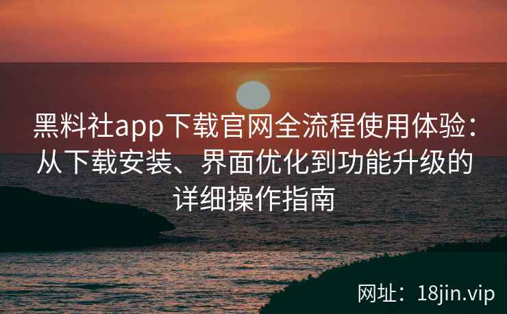 黑料社app下载官网全流程使用体验：从下载安装、界面优化到功能升级的详细操作指南