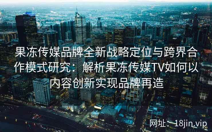 果冻传媒品牌全新战略定位与跨界合作模式研究：解析果冻传媒TV如何以内容创新实现品牌再造