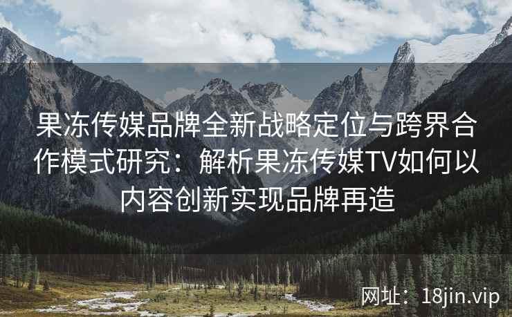 果冻传媒品牌全新战略定位与跨界合作模式研究：解析果冻传媒TV如何以内容创新实现品牌再造