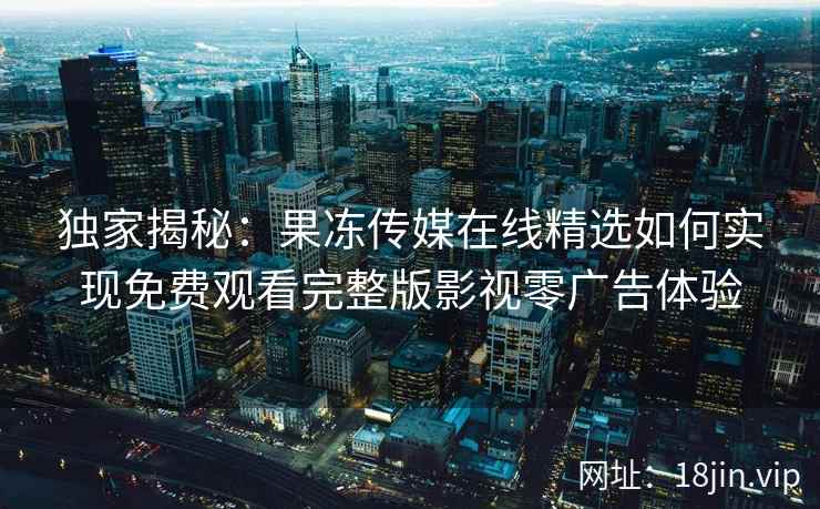 独家揭秘：果冻传媒在线精选如何实现免费观看完整版影视零广告体验