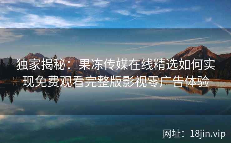 独家揭秘：果冻传媒在线精选如何实现免费观看完整版影视零广告体验