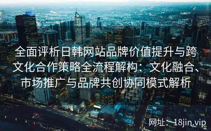全面评析日韩网站品牌价值提升与跨文化合作策略全流程解构：文化融合、市场推广与品牌共创协同模式解析