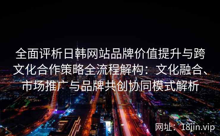 全面评析日韩网站品牌价值提升与跨文化合作策略全流程解构：文化融合、市场推广与品牌共创协同模式解析