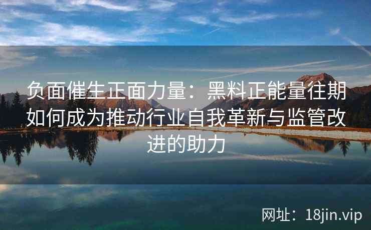 负面催生正面力量：黑料正能量往期如何成为推动行业自我革新与监管改进的助力