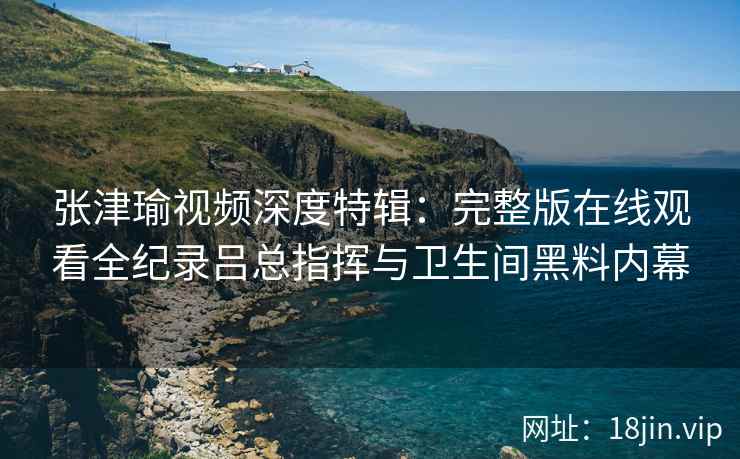 张津瑜视频深度特辑：完整版在线观看全纪录吕总指挥与卫生间黑料内幕