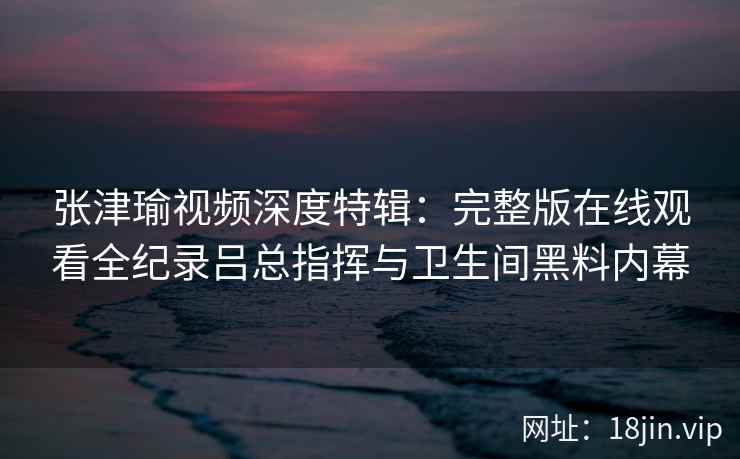 张津瑜视频深度特辑：完整版在线观看全纪录吕总指挥与卫生间黑料内幕