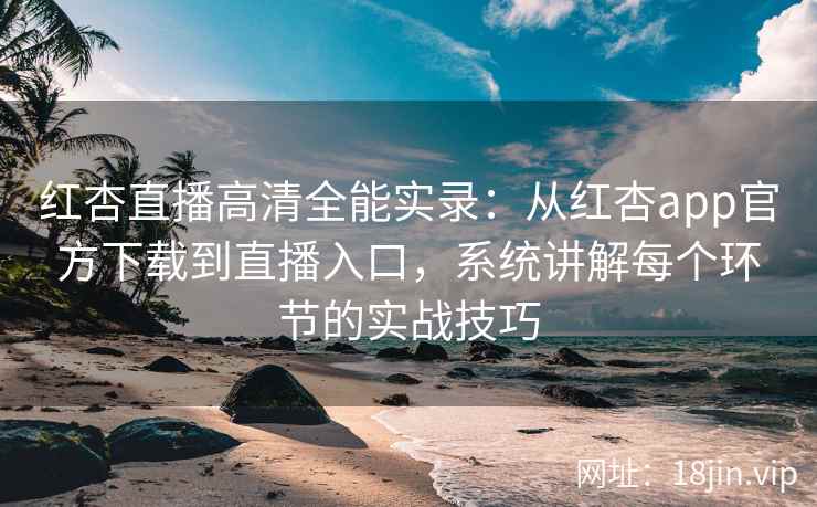 红杏直播高清全能实录：从红杏app官方下载到直播入口，系统讲解每个环节的实战技巧