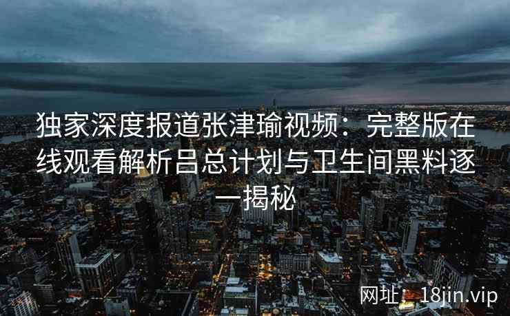独家深度报道张津瑜视频：完整版在线观看解析吕总计划与卫生间黑料逐一揭秘