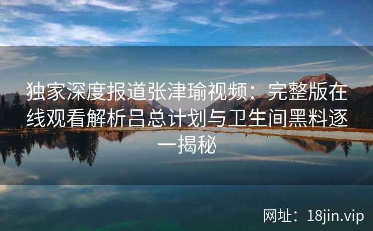 独家深度报道张津瑜视频：完整版在线观看解析吕总计划与卫生间黑料逐一揭秘