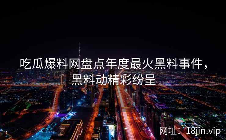吃瓜爆料网盘点年度最火黑料事件，黑料动精彩纷呈