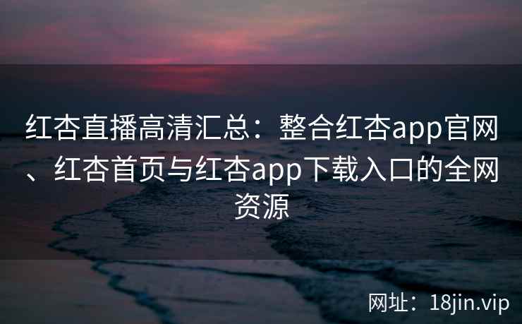 红杏直播高清汇总：整合红杏app官网、红杏首页与红杏app下载入口的全网资源