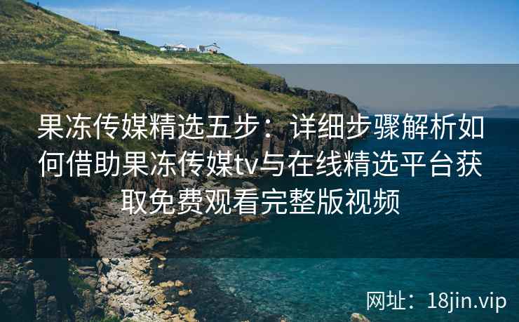 果冻传媒精选五步：详细步骤解析如何借助果冻传媒tv与在线精选平台获取免费观看完整版视频
