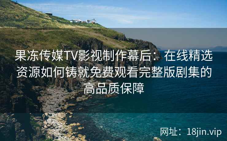 果冻传媒TV影视制作幕后：在线精选资源如何铸就免费观看完整版剧集的高品质保障