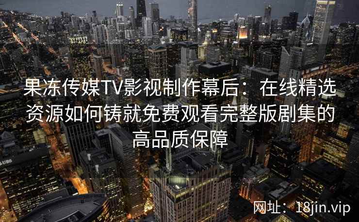 果冻传媒TV影视制作幕后：在线精选资源如何铸就免费观看完整版剧集的高品质保障