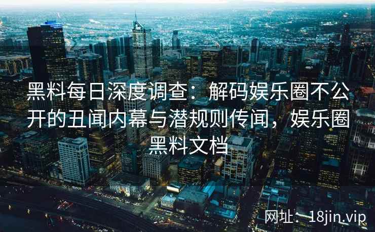 黑料每日深度调查：解码娱乐圈不公开的丑闻内幕与潜规则传闻，娱乐圈黑料文档