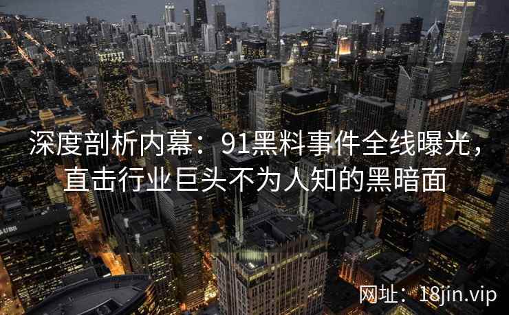 深度剖析内幕：91黑料事件全线曝光，直击行业巨头不为人知的黑暗面
