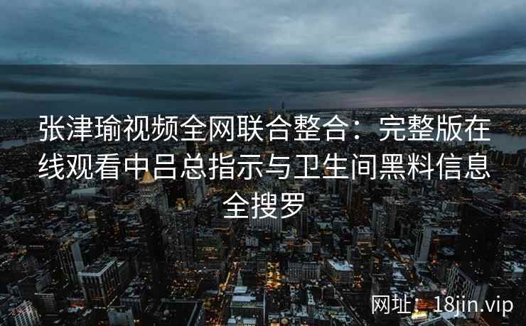 张津瑜视频全网联合整合：完整版在线观看中吕总指示与卫生间黑料信息全搜罗