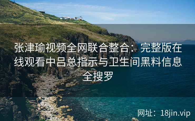 张津瑜视频全网联合整合：完整版在线观看中吕总指示与卫生间黑料信息全搜罗