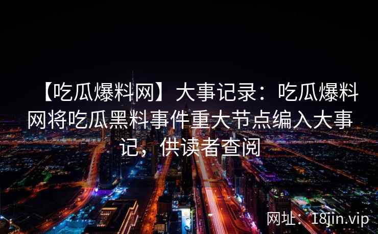 【吃瓜爆料网】大事记录：吃瓜爆料网将吃瓜黑料事件重大节点编入大事记，供读者查阅