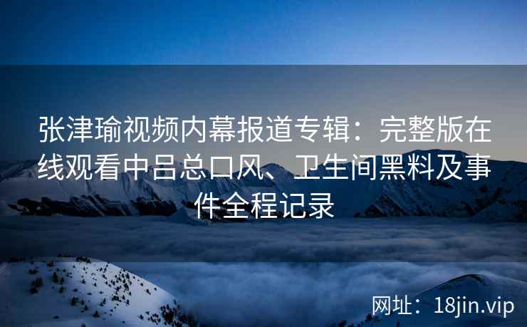 张津瑜视频内幕报道专辑：完整版在线观看中吕总口风、卫生间黑料及事件全程记录