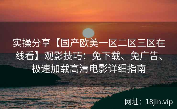 实操分享【国产欧美一区二区三区在线看】观影技巧：免下载、免广告、极速加载高清电影详细指南