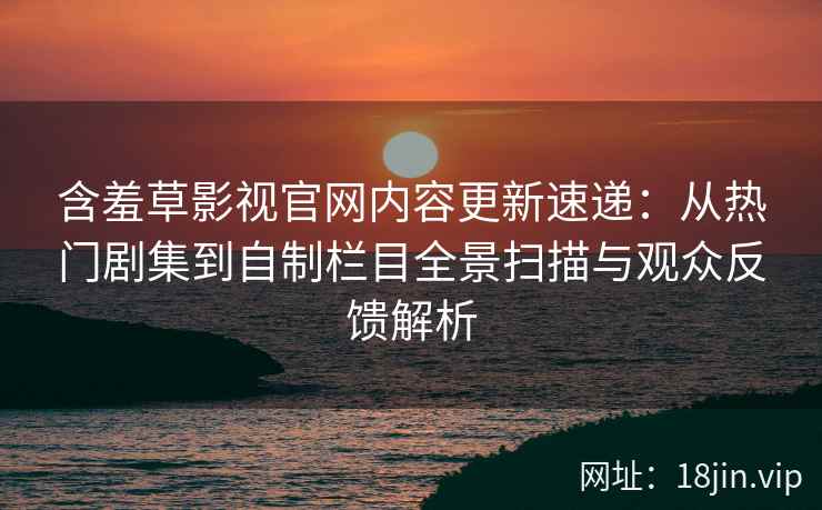 含羞草影视官网内容更新速递：从热门剧集到自制栏目全景扫描与观众反馈解析