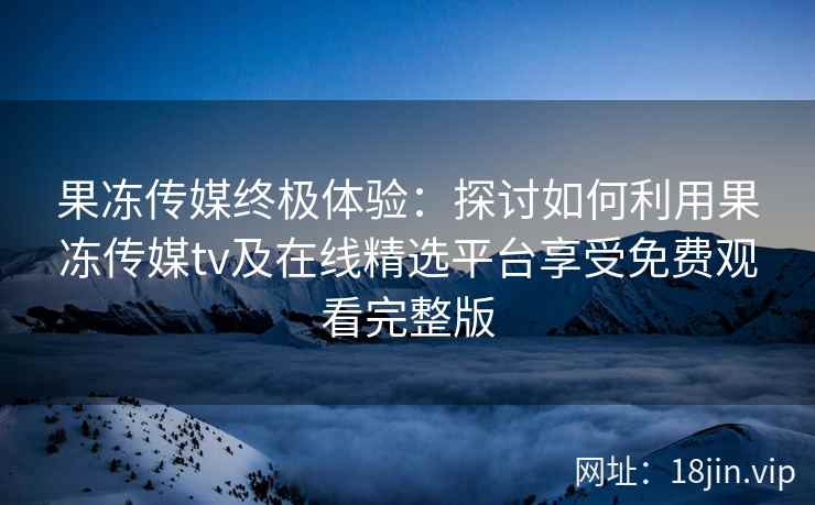 果冻传媒终极体验：探讨如何利用果冻传媒tv及在线精选平台享受免费观看完整版