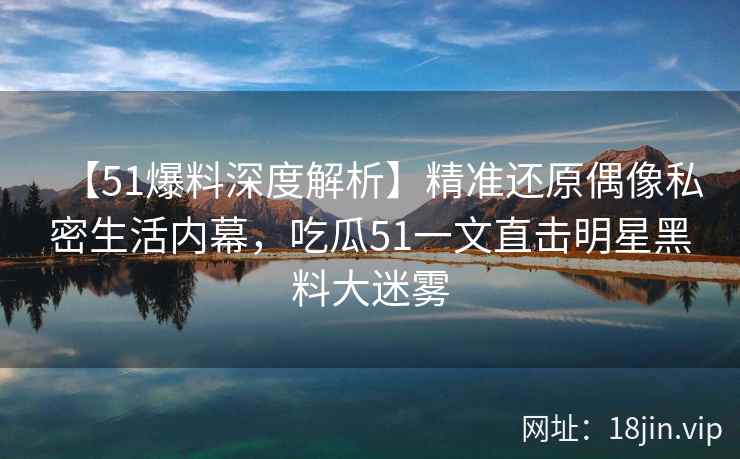 【51爆料深度解析】精准还原偶像私密生活内幕，吃瓜51一文直击明星黑料大迷雾