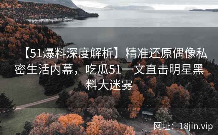 【51爆料深度解析】精准还原偶像私密生活内幕，吃瓜51一文直击明星黑料大迷雾