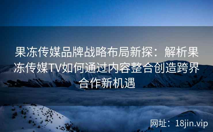 果冻传媒品牌战略布局新探：解析果冻传媒TV如何通过内容整合创造跨界合作新机遇
