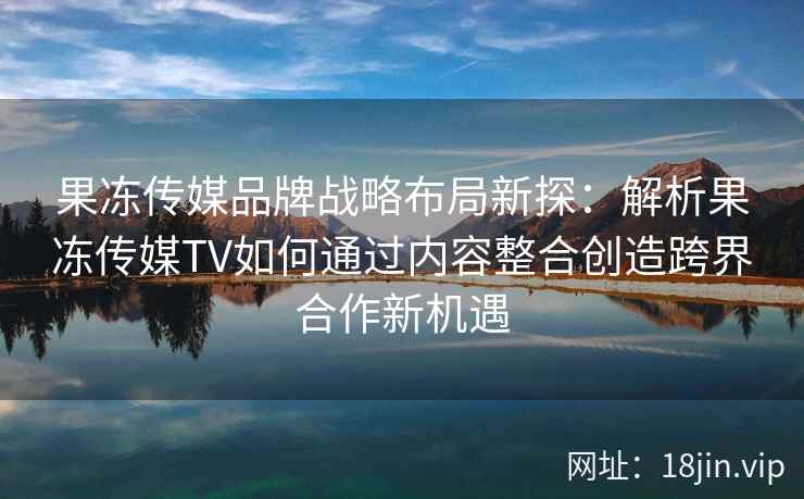 果冻传媒品牌战略布局新探：解析果冻传媒TV如何通过内容整合创造跨界合作新机遇