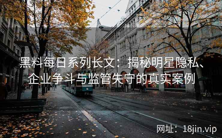 黑料每日系列长文：揭秘明星隐私、企业争斗与监管失守的真实案例
