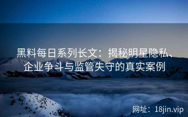 黑料每日系列长文：揭秘明星隐私、企业争斗与监管失守的真实案例