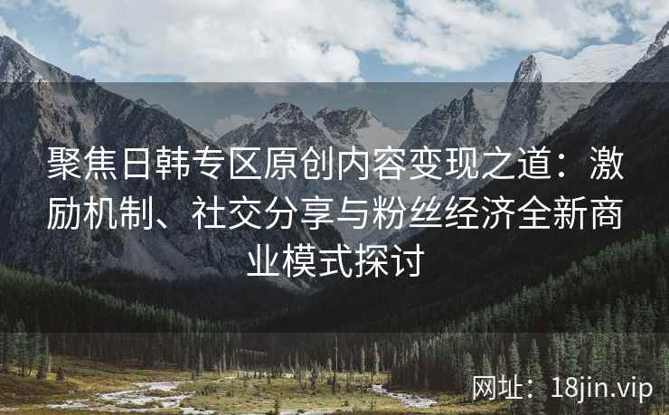聚焦日韩专区原创内容变现之道：激励机制、社交分享与粉丝经济全新商业模式探讨