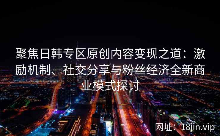 聚焦日韩专区原创内容变现之道：激励机制、社交分享与粉丝经济全新商业模式探讨