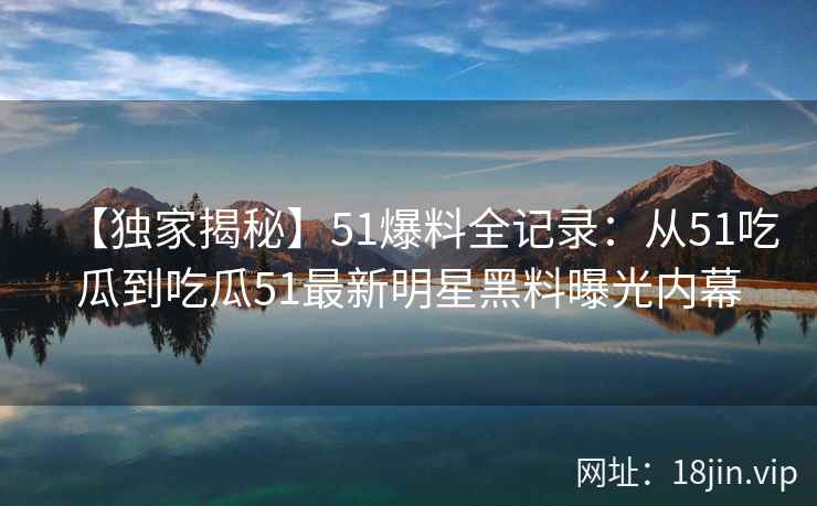 【独家揭秘】51爆料全记录：从51吃瓜到吃瓜51最新明星黑料曝光内幕
