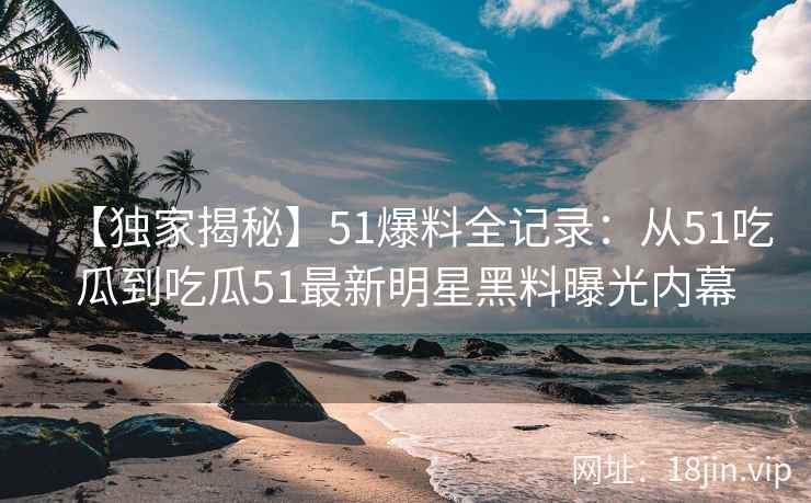 【独家揭秘】51爆料全记录：从51吃瓜到吃瓜51最新明星黑料曝光内幕